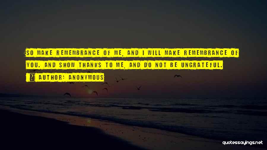 Anonymous Quotes: So Make Remembrance Of Me, And I Will Make Remembrance Of You. And Show Thanks To Me, And Do Not