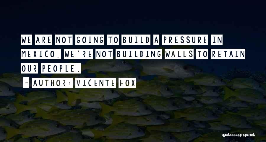 Vicente Fox Quotes: We Are Not Going To Build A Pressure In Mexico. We're Not Building Walls To Retain Our People.