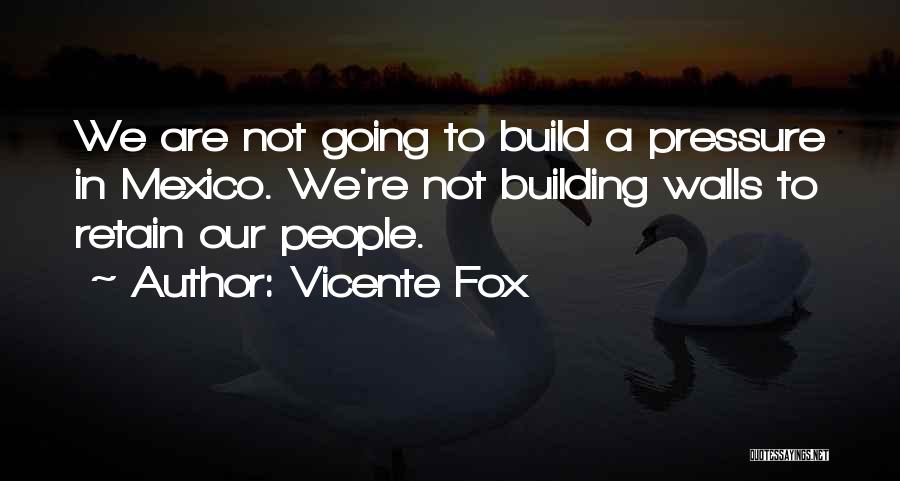 Vicente Fox Quotes: We Are Not Going To Build A Pressure In Mexico. We're Not Building Walls To Retain Our People.
