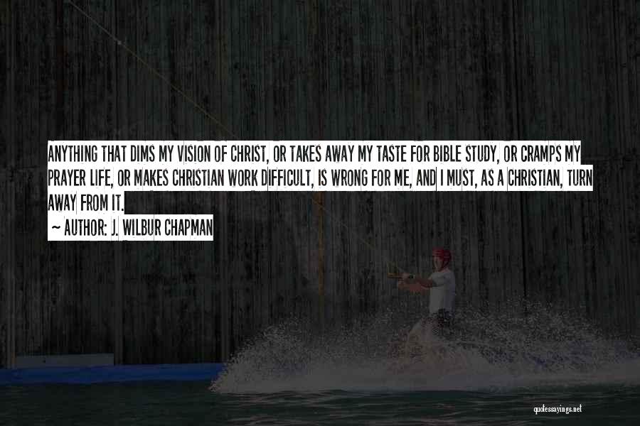 J. Wilbur Chapman Quotes: Anything That Dims My Vision Of Christ, Or Takes Away My Taste For Bible Study, Or Cramps My Prayer Life,