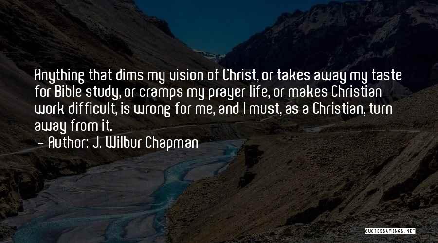 J. Wilbur Chapman Quotes: Anything That Dims My Vision Of Christ, Or Takes Away My Taste For Bible Study, Or Cramps My Prayer Life,
