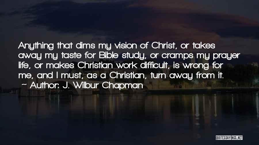 J. Wilbur Chapman Quotes: Anything That Dims My Vision Of Christ, Or Takes Away My Taste For Bible Study, Or Cramps My Prayer Life,
