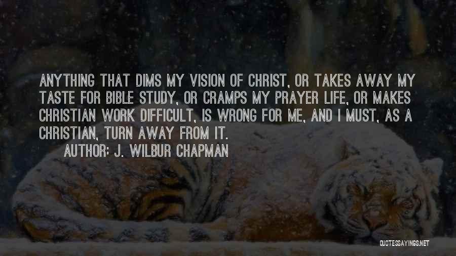 J. Wilbur Chapman Quotes: Anything That Dims My Vision Of Christ, Or Takes Away My Taste For Bible Study, Or Cramps My Prayer Life,