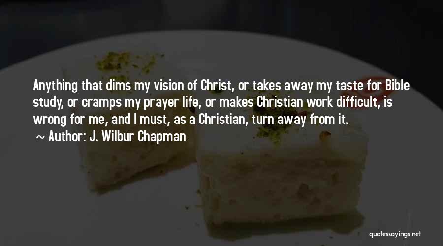 J. Wilbur Chapman Quotes: Anything That Dims My Vision Of Christ, Or Takes Away My Taste For Bible Study, Or Cramps My Prayer Life,