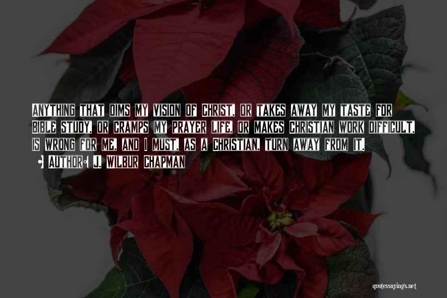 J. Wilbur Chapman Quotes: Anything That Dims My Vision Of Christ, Or Takes Away My Taste For Bible Study, Or Cramps My Prayer Life,
