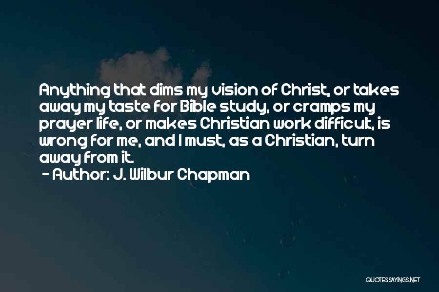 J. Wilbur Chapman Quotes: Anything That Dims My Vision Of Christ, Or Takes Away My Taste For Bible Study, Or Cramps My Prayer Life,