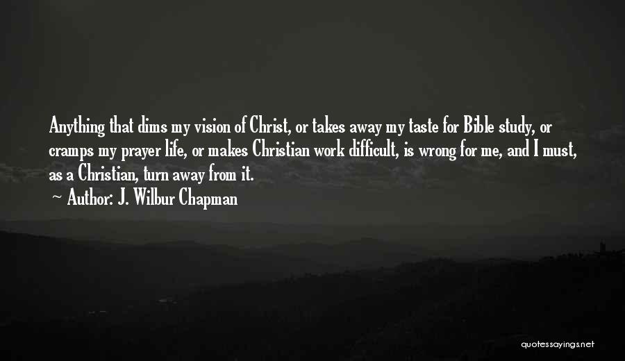 J. Wilbur Chapman Quotes: Anything That Dims My Vision Of Christ, Or Takes Away My Taste For Bible Study, Or Cramps My Prayer Life,