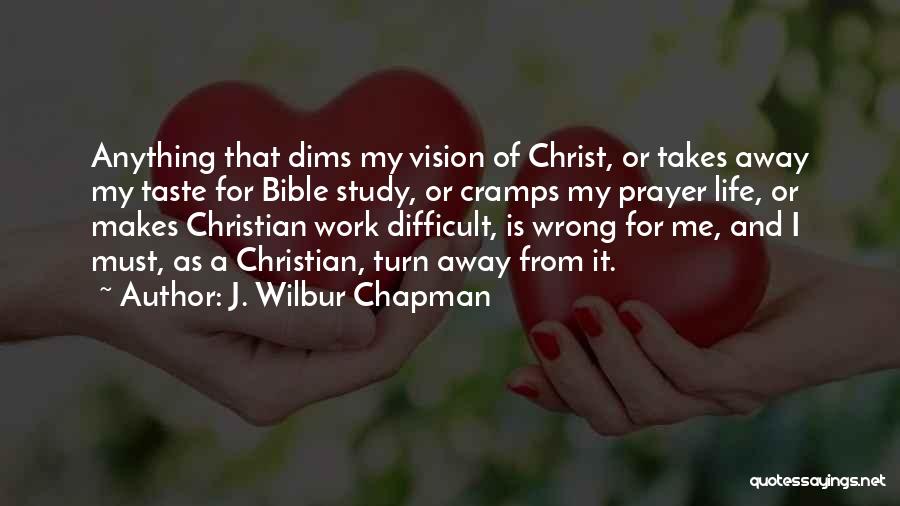 J. Wilbur Chapman Quotes: Anything That Dims My Vision Of Christ, Or Takes Away My Taste For Bible Study, Or Cramps My Prayer Life,