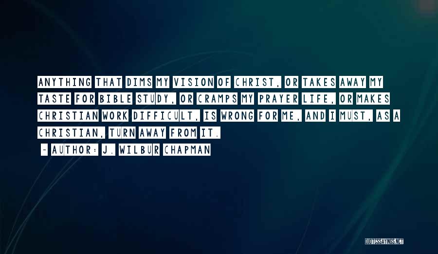 J. Wilbur Chapman Quotes: Anything That Dims My Vision Of Christ, Or Takes Away My Taste For Bible Study, Or Cramps My Prayer Life,