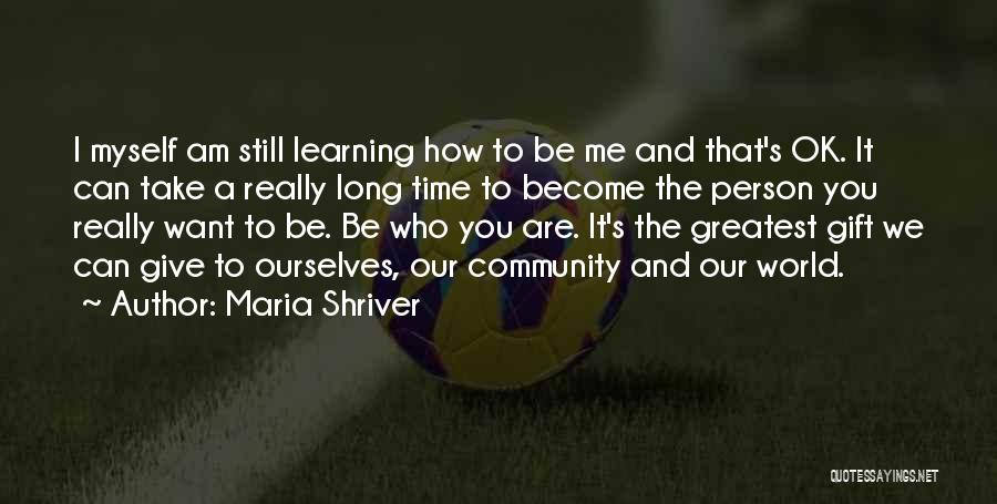 Maria Shriver Quotes: I Myself Am Still Learning How To Be Me And That's Ok. It Can Take A Really Long Time To