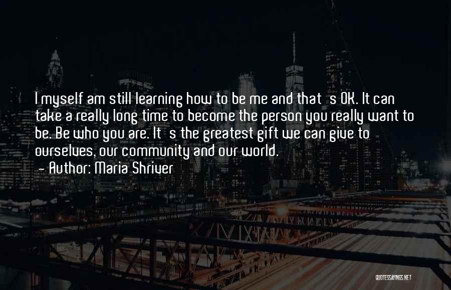 Maria Shriver Quotes: I Myself Am Still Learning How To Be Me And That's Ok. It Can Take A Really Long Time To