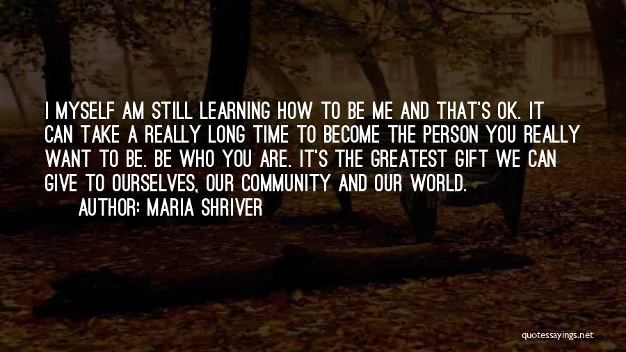 Maria Shriver Quotes: I Myself Am Still Learning How To Be Me And That's Ok. It Can Take A Really Long Time To