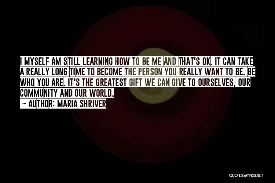 Maria Shriver Quotes: I Myself Am Still Learning How To Be Me And That's Ok. It Can Take A Really Long Time To