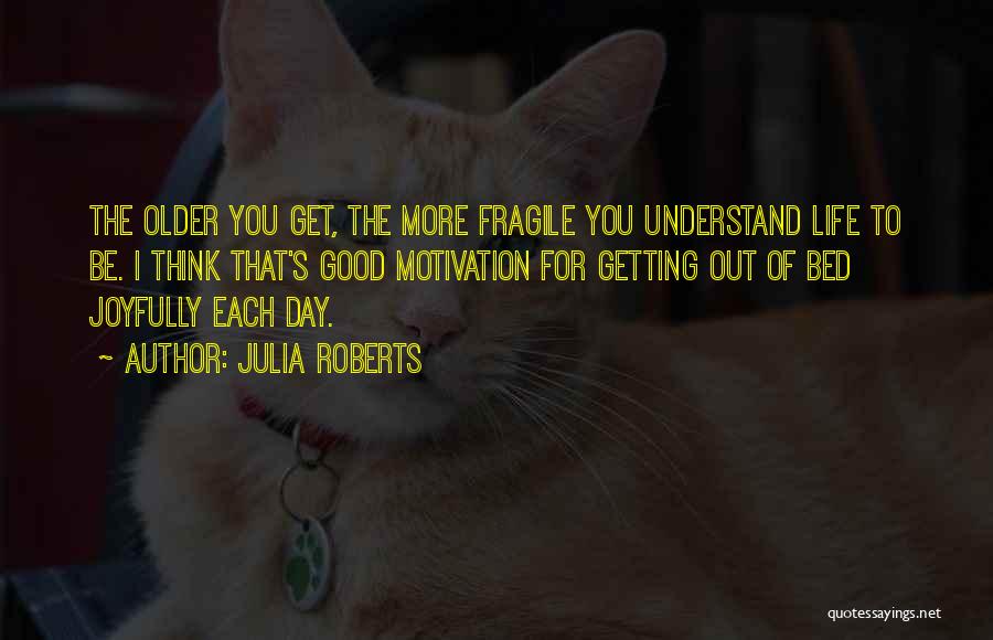 Julia Roberts Quotes: The Older You Get, The More Fragile You Understand Life To Be. I Think That's Good Motivation For Getting Out