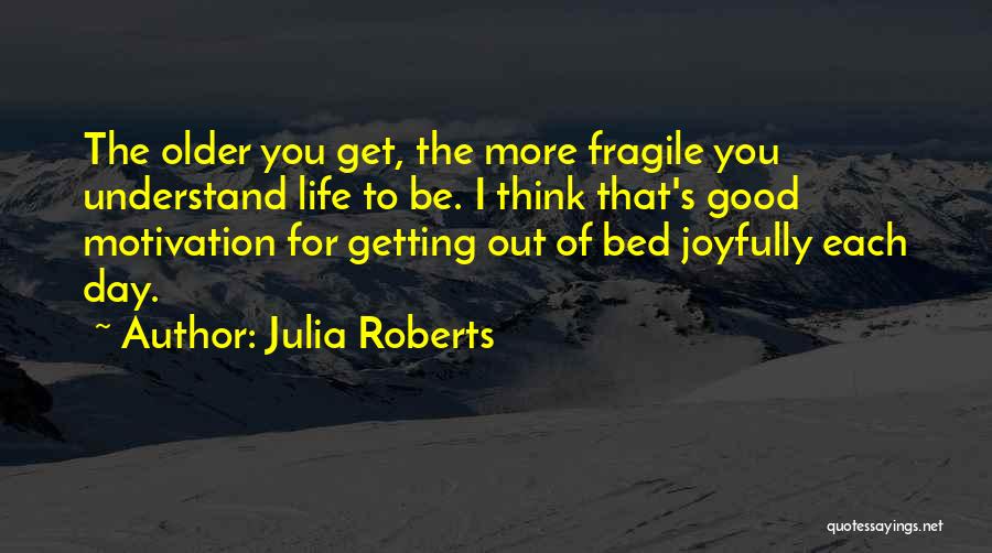 Julia Roberts Quotes: The Older You Get, The More Fragile You Understand Life To Be. I Think That's Good Motivation For Getting Out