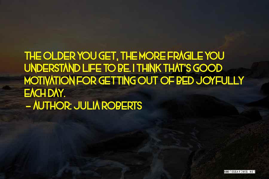 Julia Roberts Quotes: The Older You Get, The More Fragile You Understand Life To Be. I Think That's Good Motivation For Getting Out