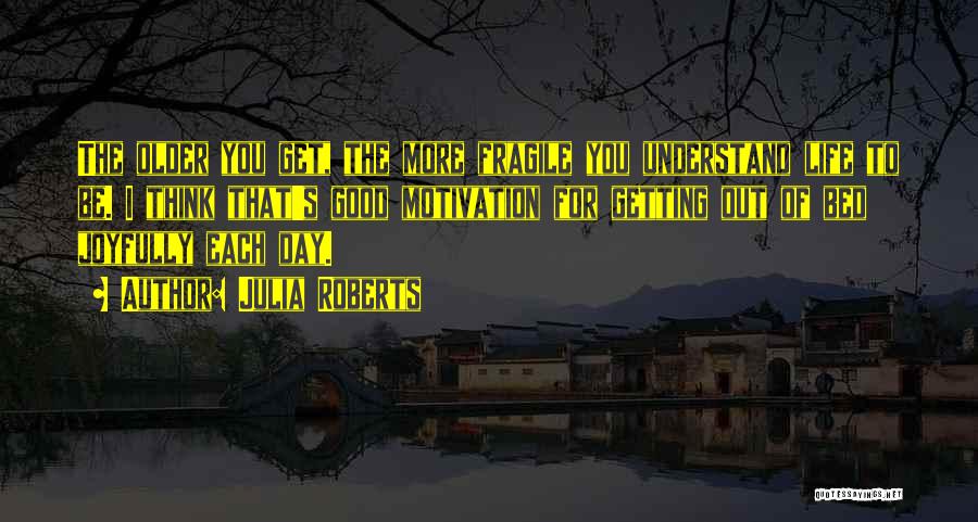 Julia Roberts Quotes: The Older You Get, The More Fragile You Understand Life To Be. I Think That's Good Motivation For Getting Out