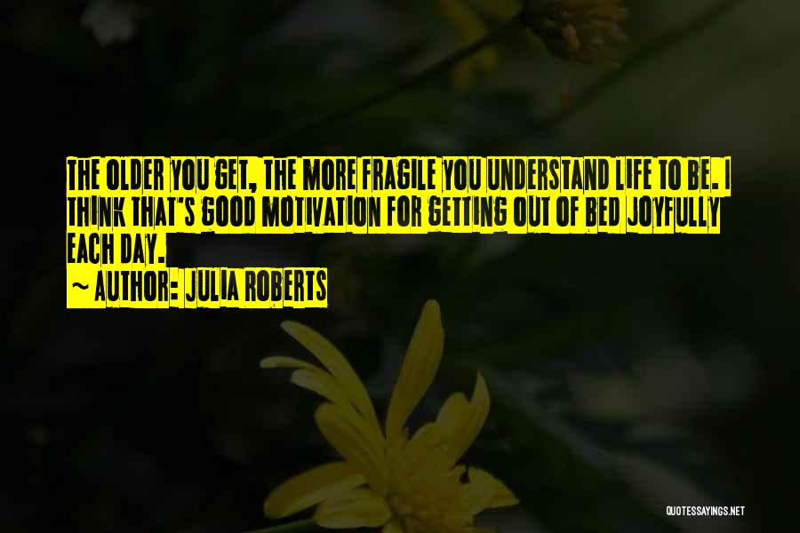 Julia Roberts Quotes: The Older You Get, The More Fragile You Understand Life To Be. I Think That's Good Motivation For Getting Out