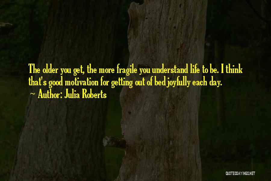 Julia Roberts Quotes: The Older You Get, The More Fragile You Understand Life To Be. I Think That's Good Motivation For Getting Out