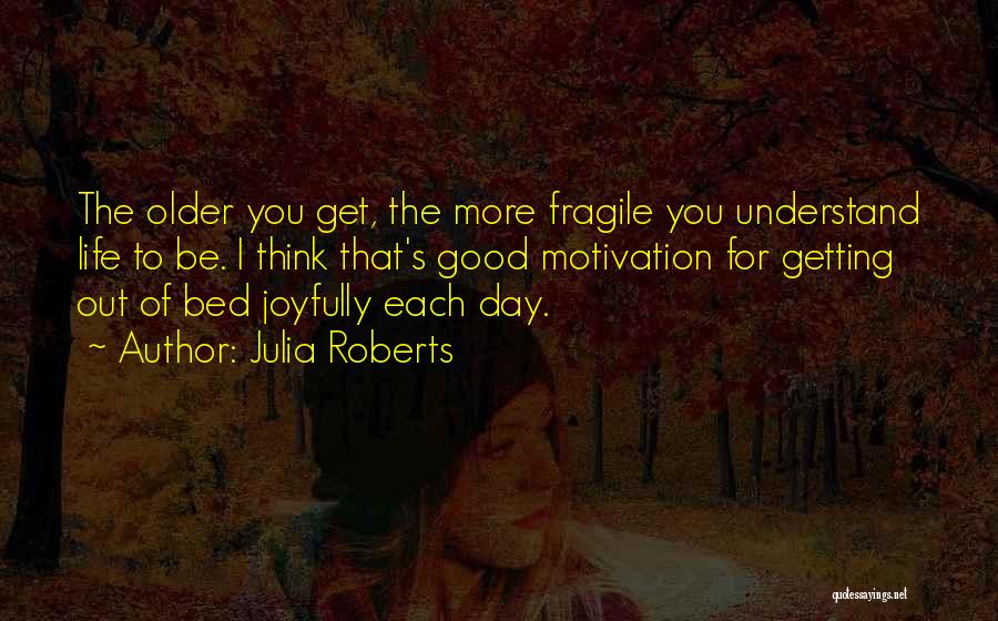 Julia Roberts Quotes: The Older You Get, The More Fragile You Understand Life To Be. I Think That's Good Motivation For Getting Out