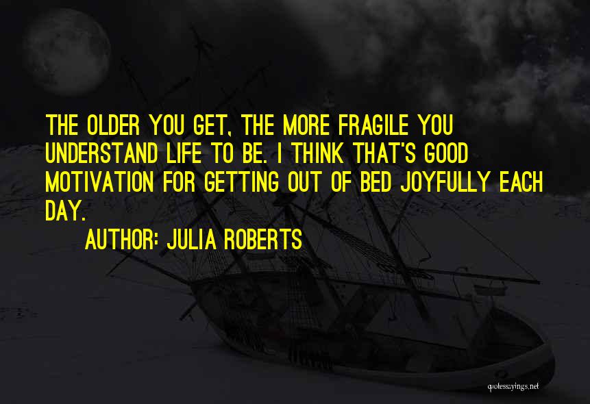 Julia Roberts Quotes: The Older You Get, The More Fragile You Understand Life To Be. I Think That's Good Motivation For Getting Out