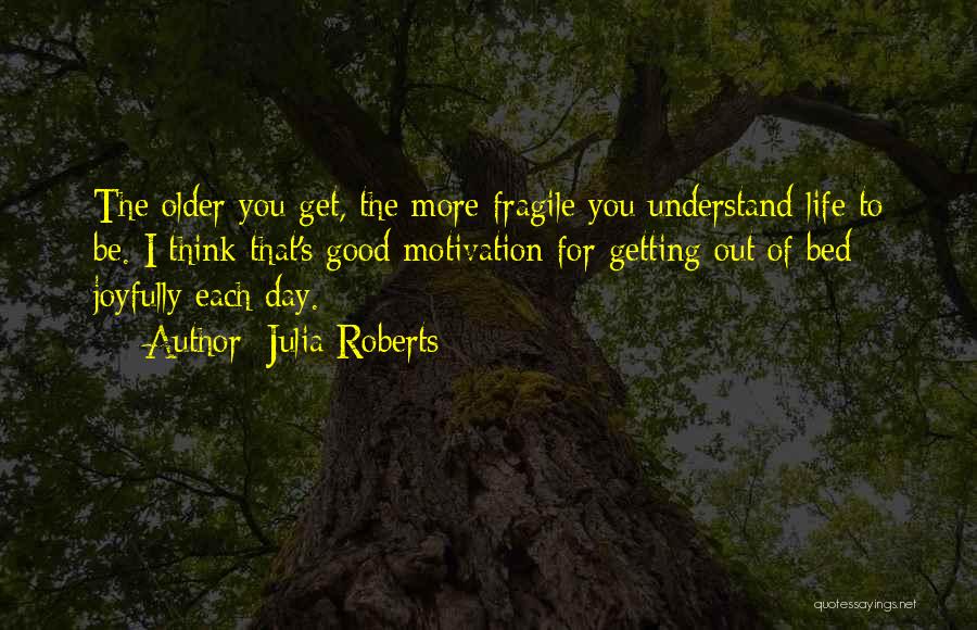 Julia Roberts Quotes: The Older You Get, The More Fragile You Understand Life To Be. I Think That's Good Motivation For Getting Out