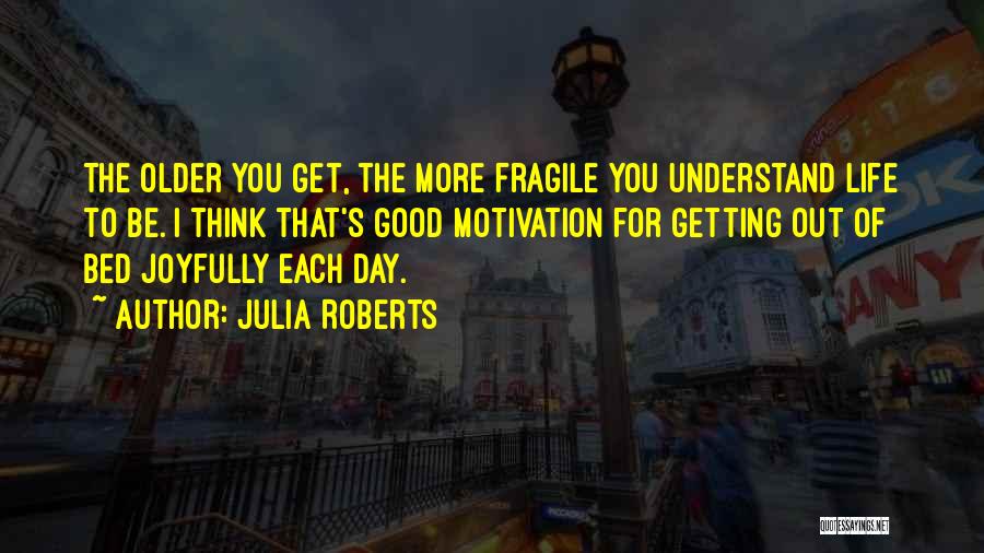 Julia Roberts Quotes: The Older You Get, The More Fragile You Understand Life To Be. I Think That's Good Motivation For Getting Out