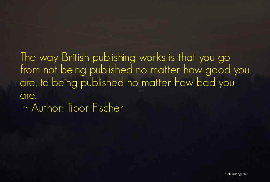 Tibor Fischer Quotes: The Way British Publishing Works Is That You Go From Not Being Published No Matter How Good You Are, To