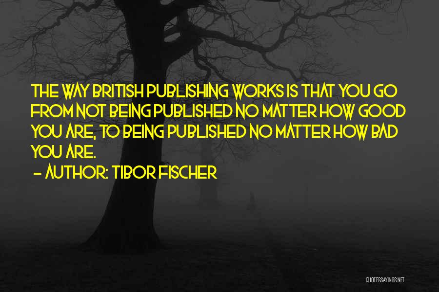 Tibor Fischer Quotes: The Way British Publishing Works Is That You Go From Not Being Published No Matter How Good You Are, To