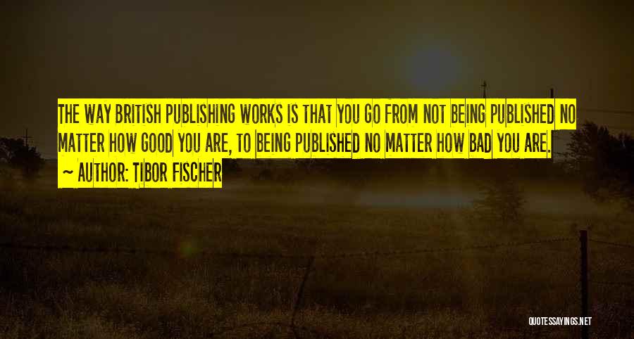 Tibor Fischer Quotes: The Way British Publishing Works Is That You Go From Not Being Published No Matter How Good You Are, To