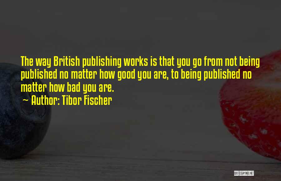 Tibor Fischer Quotes: The Way British Publishing Works Is That You Go From Not Being Published No Matter How Good You Are, To