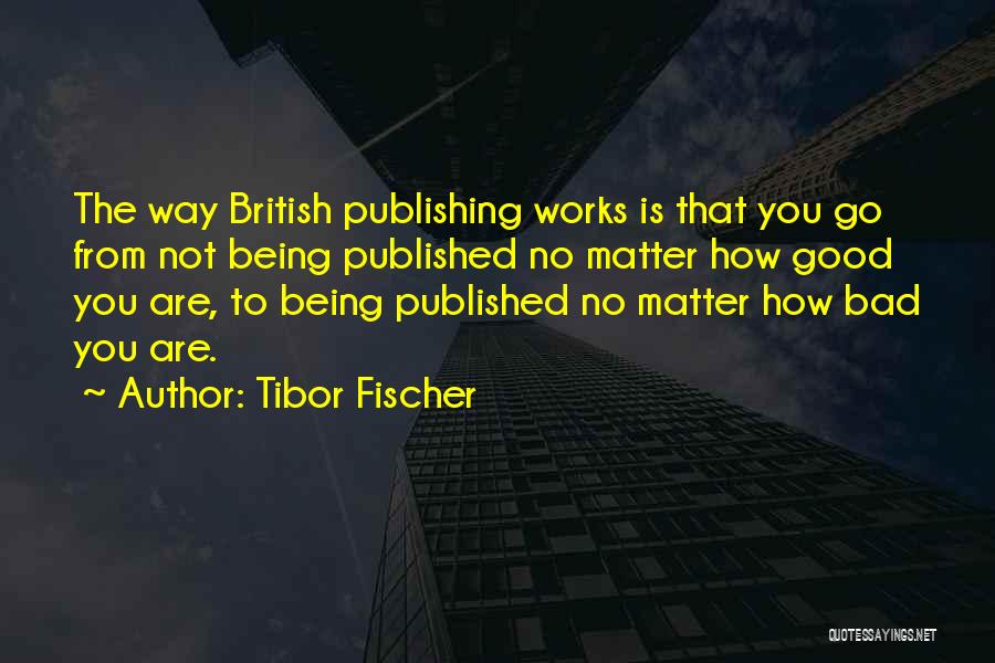 Tibor Fischer Quotes: The Way British Publishing Works Is That You Go From Not Being Published No Matter How Good You Are, To