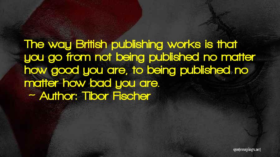 Tibor Fischer Quotes: The Way British Publishing Works Is That You Go From Not Being Published No Matter How Good You Are, To