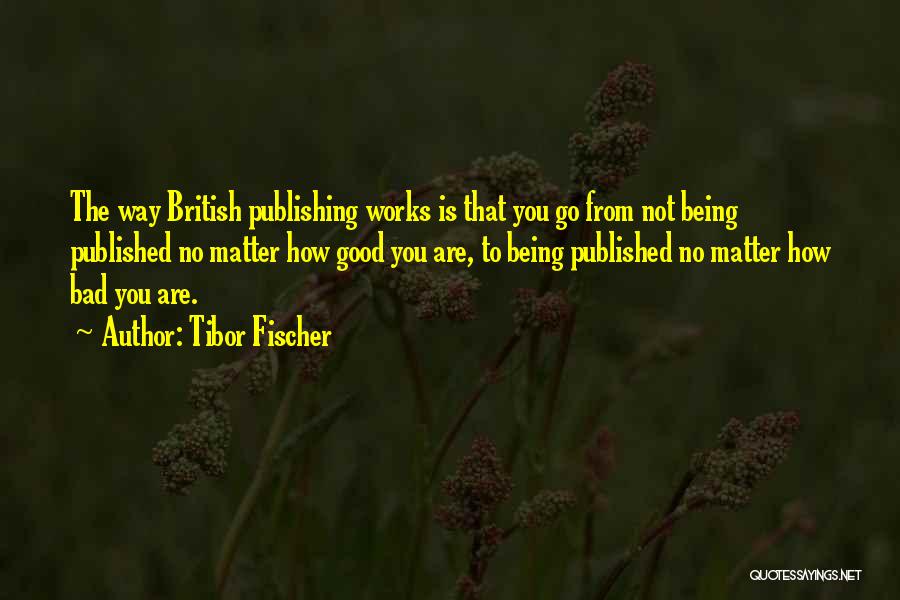 Tibor Fischer Quotes: The Way British Publishing Works Is That You Go From Not Being Published No Matter How Good You Are, To