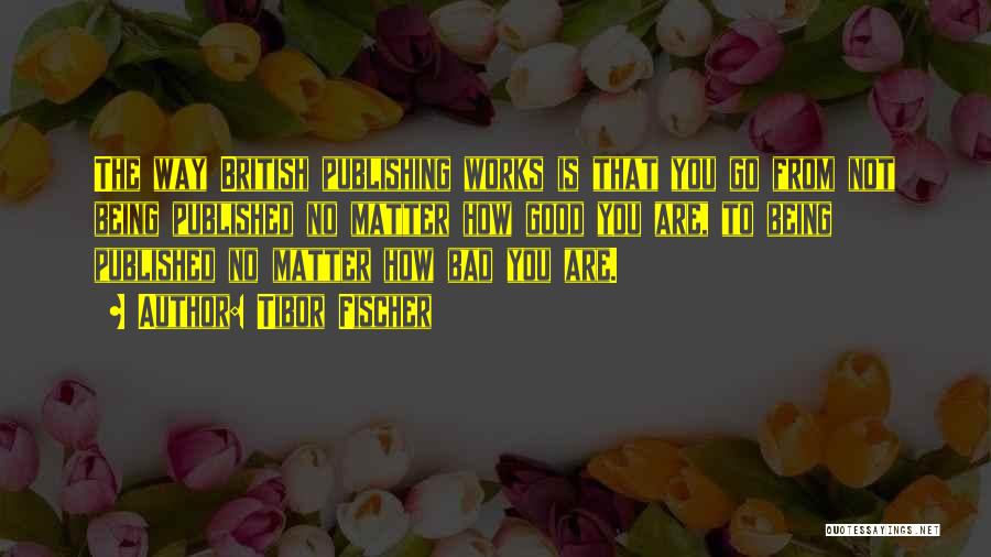 Tibor Fischer Quotes: The Way British Publishing Works Is That You Go From Not Being Published No Matter How Good You Are, To