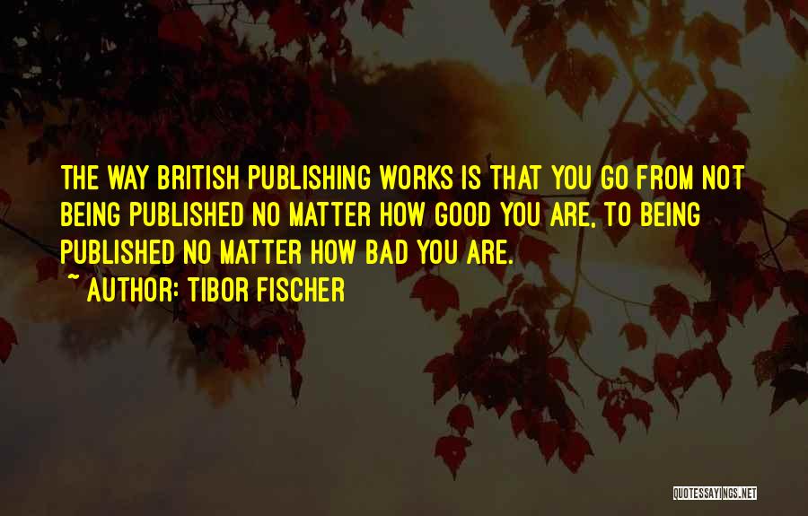 Tibor Fischer Quotes: The Way British Publishing Works Is That You Go From Not Being Published No Matter How Good You Are, To