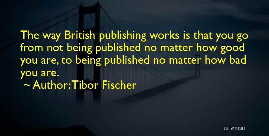 Tibor Fischer Quotes: The Way British Publishing Works Is That You Go From Not Being Published No Matter How Good You Are, To