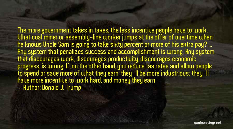 Donald J. Trump Quotes: The More Government Takes In Taxes, The Less Incentive People Have To Work. What Coal Miner Or Assembly-line Worker Jumps