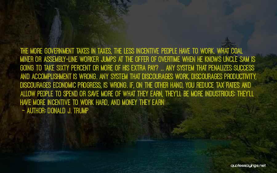 Donald J. Trump Quotes: The More Government Takes In Taxes, The Less Incentive People Have To Work. What Coal Miner Or Assembly-line Worker Jumps