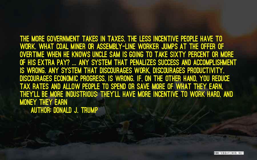 Donald J. Trump Quotes: The More Government Takes In Taxes, The Less Incentive People Have To Work. What Coal Miner Or Assembly-line Worker Jumps