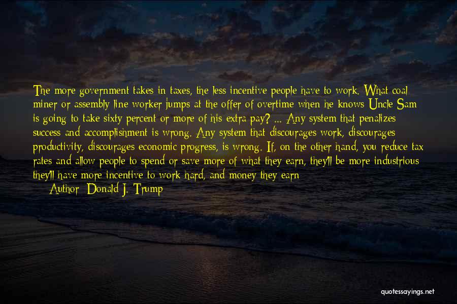 Donald J. Trump Quotes: The More Government Takes In Taxes, The Less Incentive People Have To Work. What Coal Miner Or Assembly-line Worker Jumps