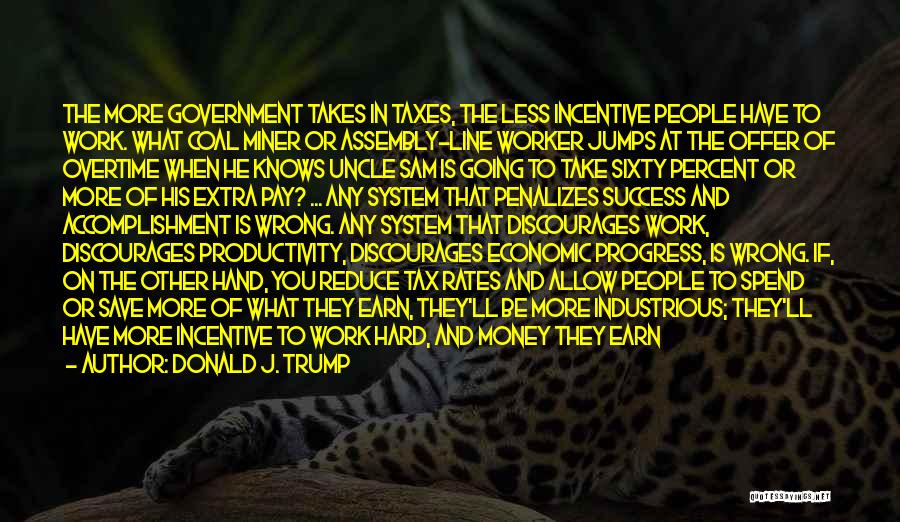 Donald J. Trump Quotes: The More Government Takes In Taxes, The Less Incentive People Have To Work. What Coal Miner Or Assembly-line Worker Jumps