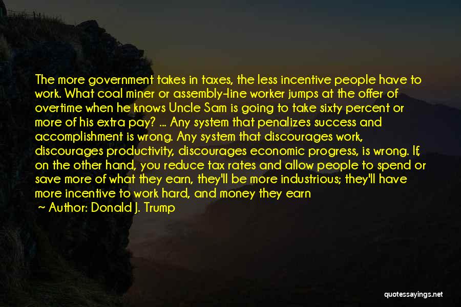 Donald J. Trump Quotes: The More Government Takes In Taxes, The Less Incentive People Have To Work. What Coal Miner Or Assembly-line Worker Jumps