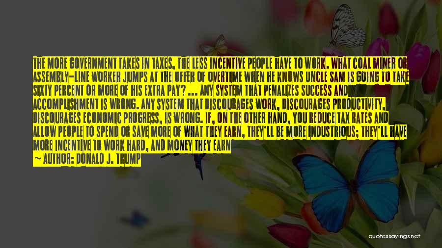 Donald J. Trump Quotes: The More Government Takes In Taxes, The Less Incentive People Have To Work. What Coal Miner Or Assembly-line Worker Jumps