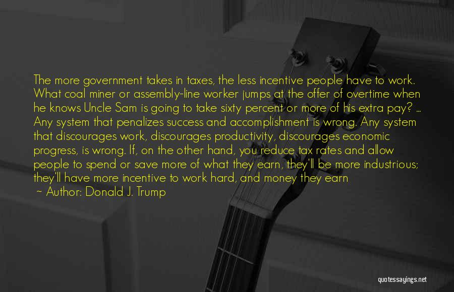 Donald J. Trump Quotes: The More Government Takes In Taxes, The Less Incentive People Have To Work. What Coal Miner Or Assembly-line Worker Jumps