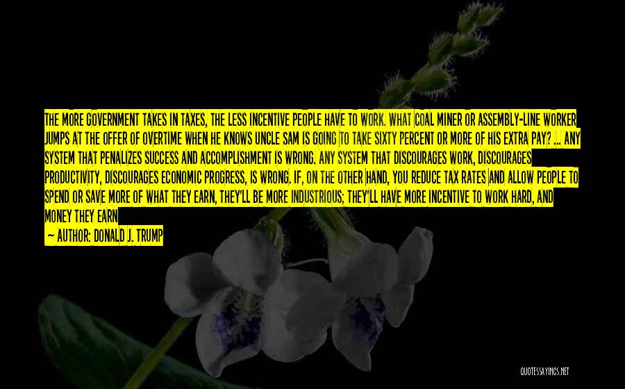 Donald J. Trump Quotes: The More Government Takes In Taxes, The Less Incentive People Have To Work. What Coal Miner Or Assembly-line Worker Jumps