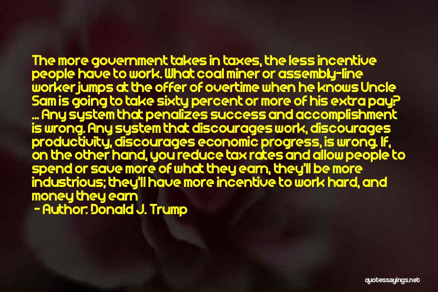 Donald J. Trump Quotes: The More Government Takes In Taxes, The Less Incentive People Have To Work. What Coal Miner Or Assembly-line Worker Jumps