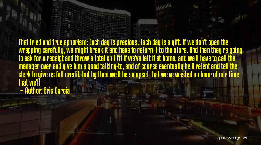 Eric Garcia Quotes: That Tried And True Aphorism: Each Day Is Precious. Each Day Is A Gift. If We Don't Open The Wrapping