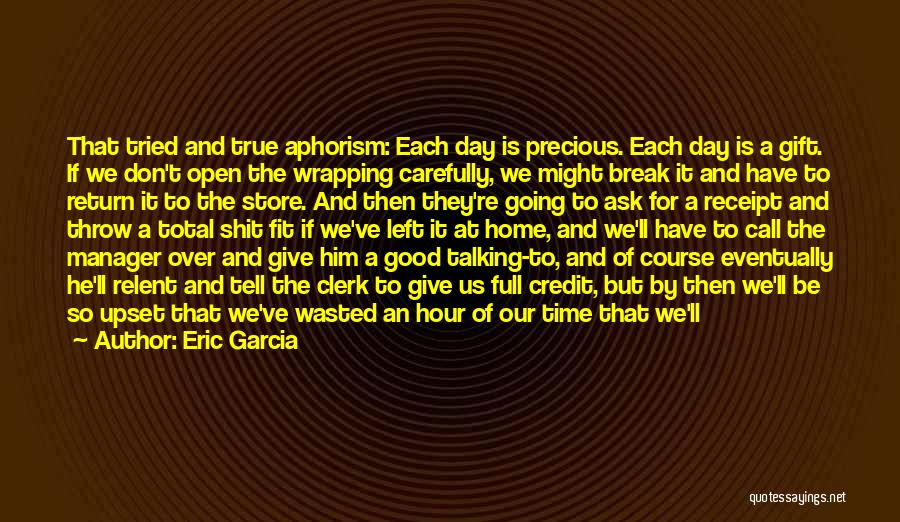 Eric Garcia Quotes: That Tried And True Aphorism: Each Day Is Precious. Each Day Is A Gift. If We Don't Open The Wrapping