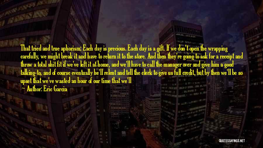 Eric Garcia Quotes: That Tried And True Aphorism: Each Day Is Precious. Each Day Is A Gift. If We Don't Open The Wrapping